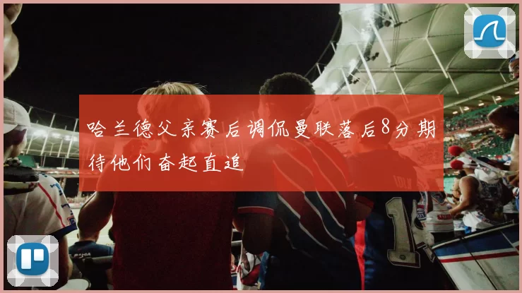 哈兰德父亲赛后调侃曼联落后8分期待他们奋起直追