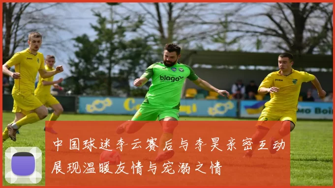 中国球迷李云赛后与李昊亲密互动展现温暖友情与宠溺之情