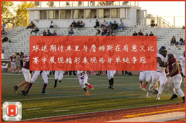 球迷期待库里与詹姆斯在有意义比赛中展现精彩表现而非单纯争冠