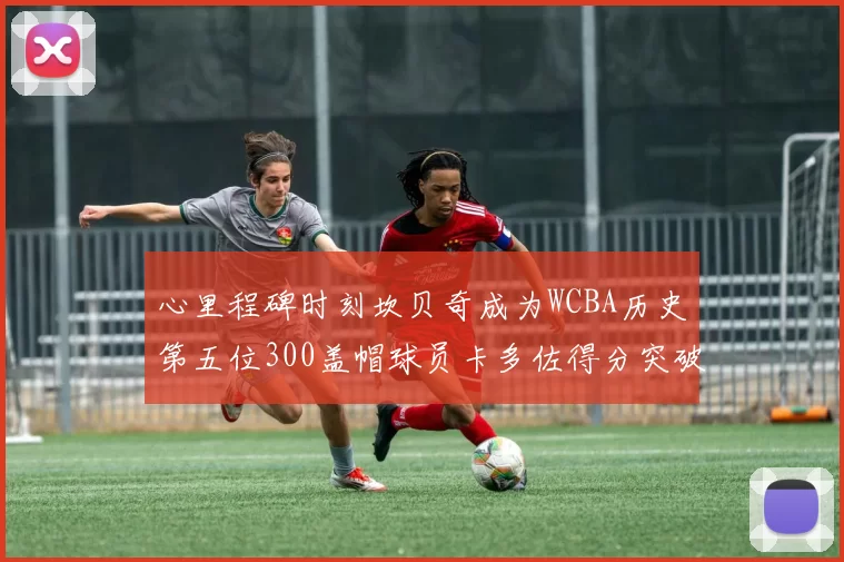 心里程碑时刻坎贝奇成为WCBA历史第五位300盖帽球员卡多佐得分突破1000大关