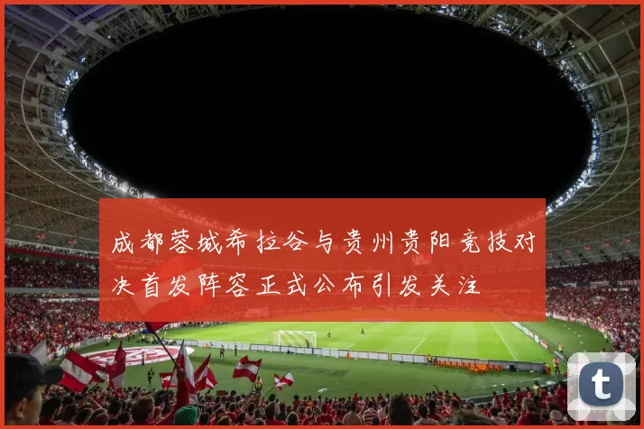 成都蓉城希拉谷与贵州贵阳竞技对决首发阵容正式公布引发关注