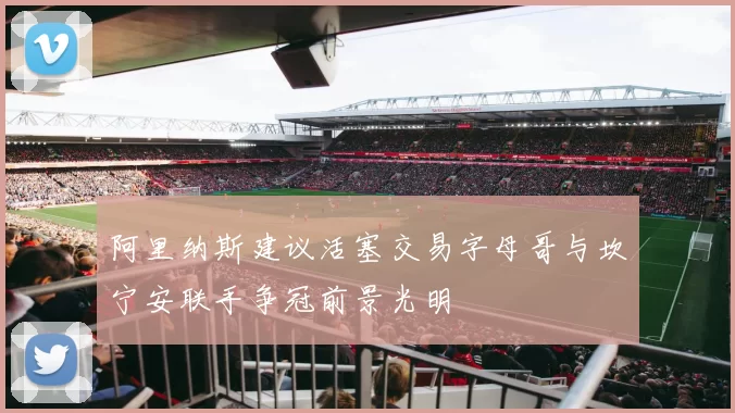 阿里纳斯建议活塞交易字母哥与坎宁安联手争冠前景光明