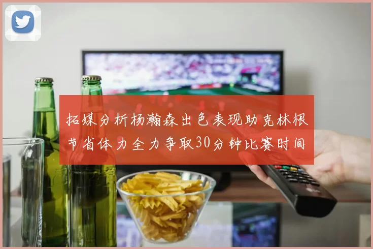拓媒分析杨瀚森出色表现助克林根节省体力全力争取30分钟比赛时间