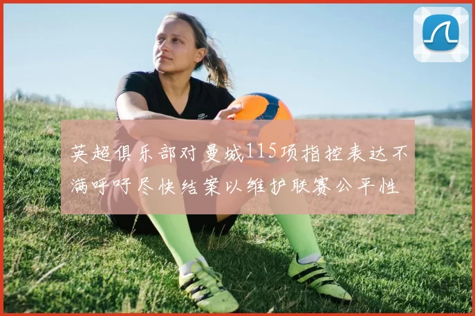 英超俱乐部对曼城115项指控表达不满呼吁尽快结案以维护联赛公平性