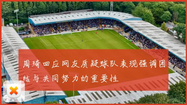 周琦回应网友质疑球队表现强调团结与共同努力的重要性