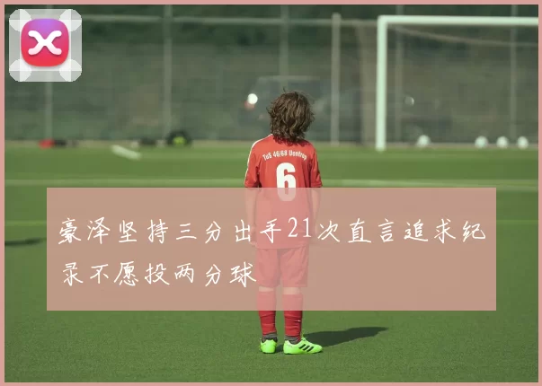 豪泽坚持三分出手21次直言追求纪录不愿投两分球