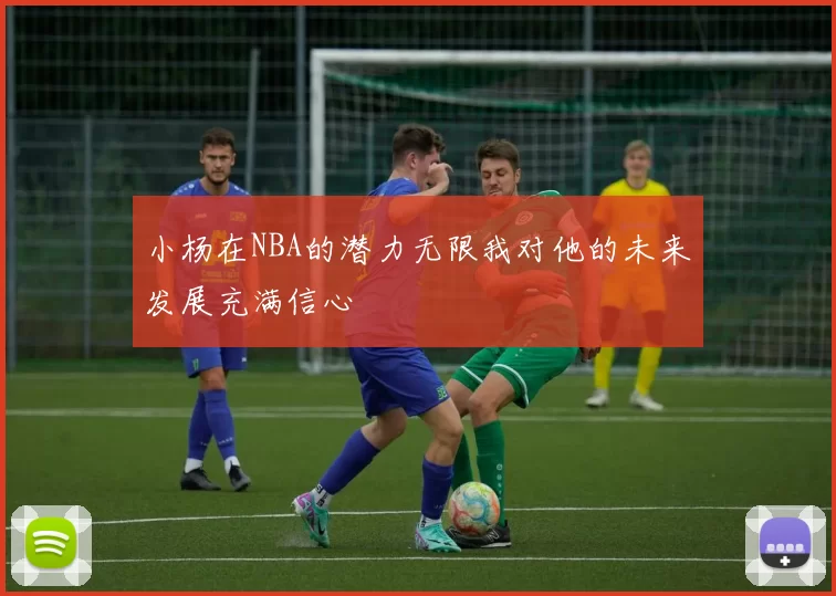 小杨在NBA的潜力无限我对他的未来发展充满信心
