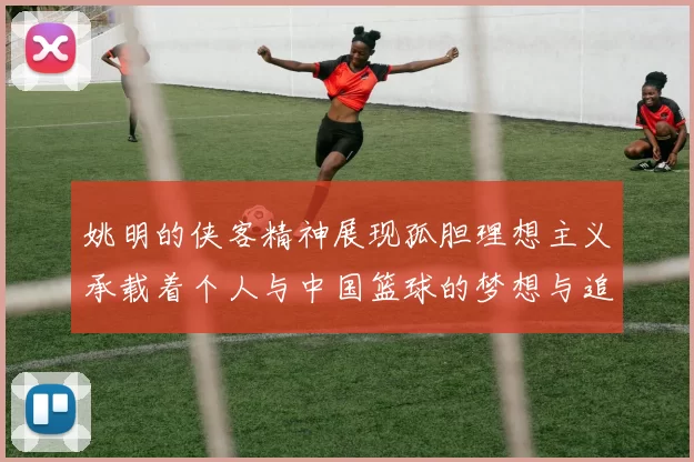 姚明的侠客精神展现孤胆理想主义承载着个人与中国篮球的梦想与追求